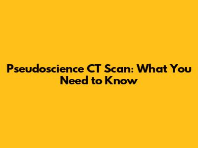 Pseudoscience CT Scan: What You Need to Know