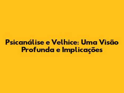 Psicanálise e Velhice: Uma Visão Profunda e Implicações