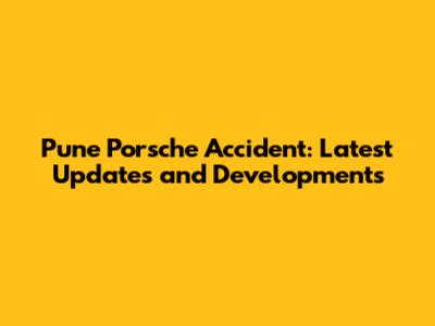 Pune Porsche Accident: Latest Updates and Developments