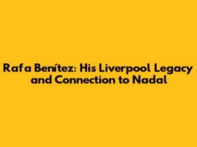 Rafa Benítez: His Liverpool Legacy and Connection to Nadal