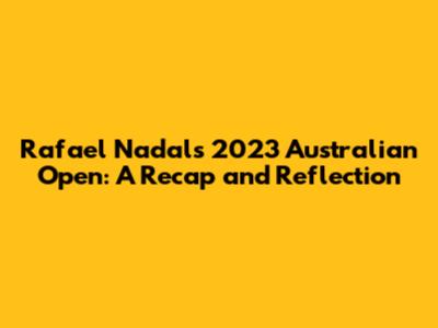 Rafael Nadal's 2023 Australian Open: A Recap and Reflection