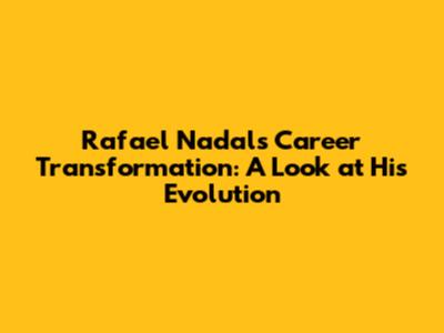 Rafael Nadal's Career Transformation: A Look at His Evolution