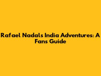 Rafael Nadal's India Adventures: A Fan's Guide