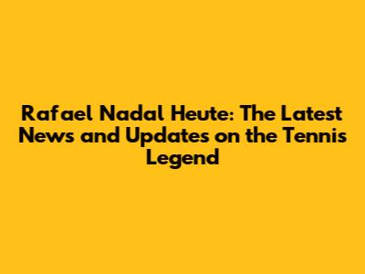 Rafael Nadal Heute: The Latest News and Updates on the Tennis Legend