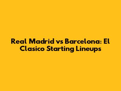 Real Madrid vs Barcelona: El Clasico Starting Lineups