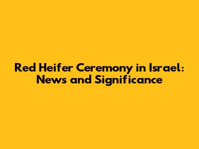 Red Heifer Ceremony in Israel: News and Significance