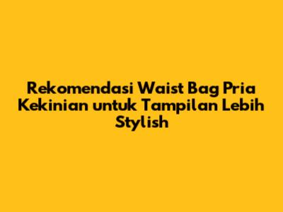 Rekomendasi Waist Bag Pria Kekinian untuk Tampilan Lebih Stylish