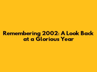 Remembering 2002: A Look Back at a Glorious Year