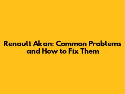 Renault Akan: Common Problems and How to Fix Them