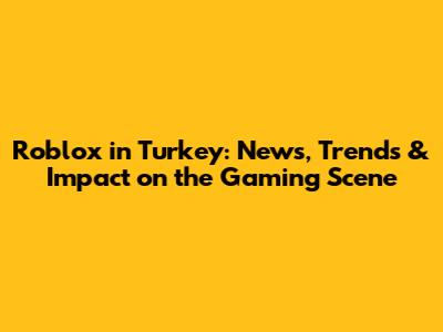 Roblox in Turkey: News, Trends & Impact on the Gaming Scene