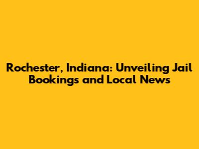 Rochester, Indiana: Unveiling Jail Bookings and Local News