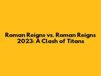 Roman Reigns vs. Roman Reigns 2023: A Clash of Titans