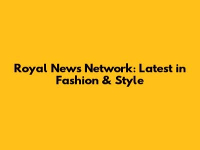 Royal News Network: Latest in Fashion & Style