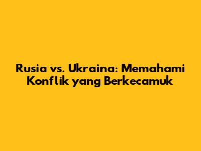 Rusia vs. Ukraina: Memahami Konflik yang Berkecamuk
