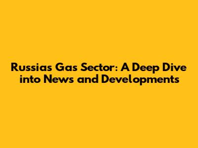 Russia's Gas Sector: A Deep Dive into News and Developments