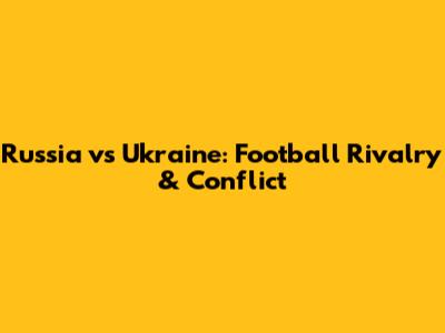 Russia vs Ukraine: Football Rivalry & Conflict
