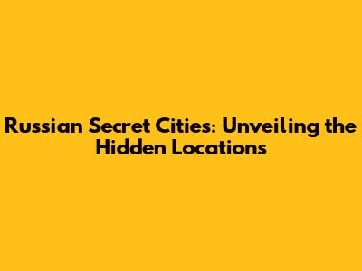Russian Secret Cities: Unveiling the Hidden Locations