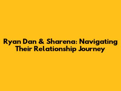 Ryan Dan & Sharena: Navigating Their Relationship Journey