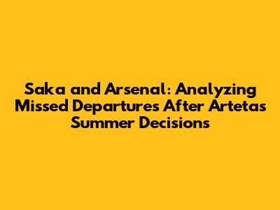 Saka and Arsenal: Analyzing Missed Departures After Arteta's Summer Decisions