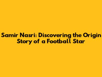 Samir Nasri: Discovering the Origin Story of a Football Star