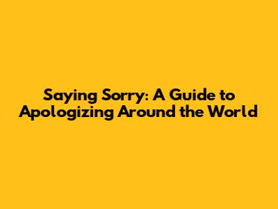 Saying "Sorry": A Guide to Apologizing Around the World
