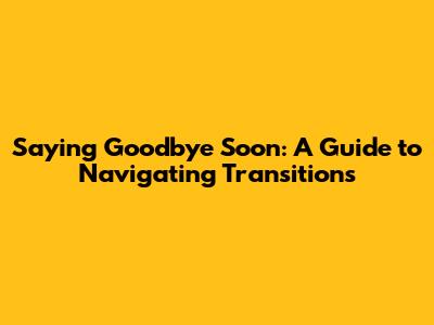Saying Goodbye Soon: A Guide to Navigating Transitions