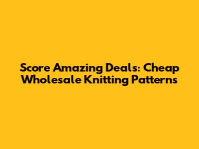 Score Amazing Deals: Cheap Wholesale Knitting Patterns