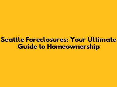 Seattle Foreclosures: Your Ultimate Guide to Homeownership