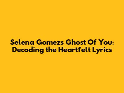 Selena Gomez's 'Ghost Of You': Decoding the Heartfelt Lyrics
