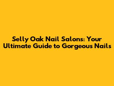 Selly Oak Nail Salons: Your Ultimate Guide to Gorgeous Nails