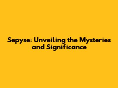 Sepyse: Unveiling the Mysteries and Significance