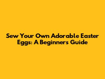 Sew Your Own Adorable Easter Eggs: A Beginner's Guide