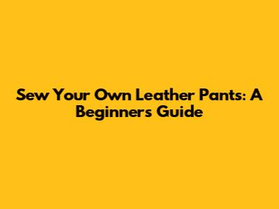 Sew Your Own Leather Pants: A Beginner's Guide