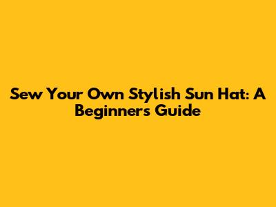 Sew Your Own Stylish Sun Hat: A Beginner's Guide