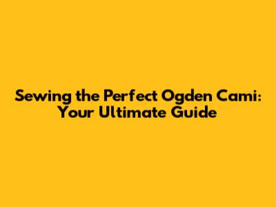 Sewing the Perfect Ogden Cami: Your Ultimate Guide