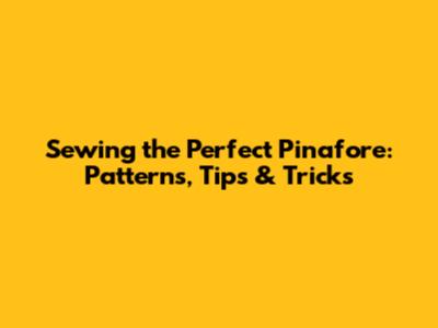 Sewing the Perfect Pinafore: Patterns, Tips & Tricks
