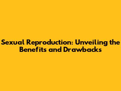 Sexual Reproduction: Unveiling the Benefits and Drawbacks