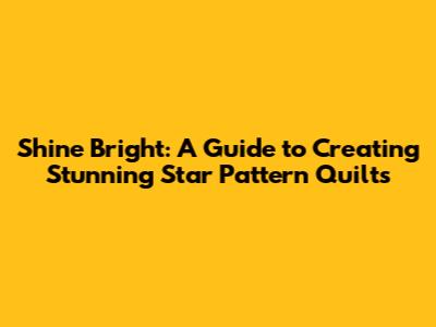 Shine Bright: A Guide to Creating Stunning Star Pattern Quilts