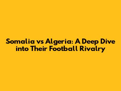 Somalia vs Algeria: A Deep Dive into Their Football Rivalry