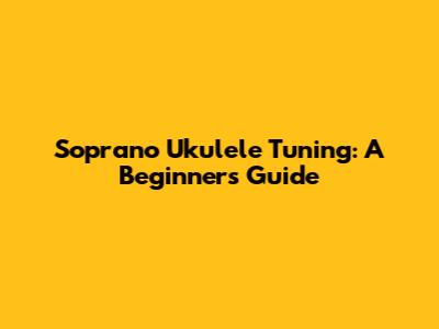 Soprano Ukulele Tuning: A Beginner's Guide