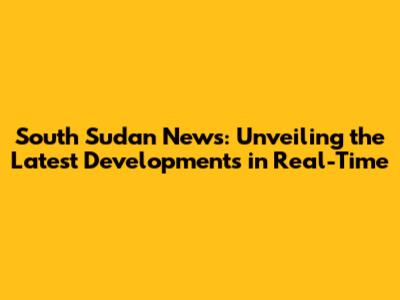 South Sudan News: Unveiling the Latest Developments in Real-Time