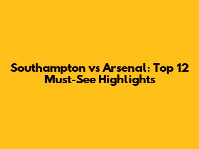 Southampton vs Arsenal: Top 12 Must-See Highlights