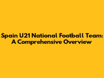 Spain U21 National Football Team: A Comprehensive Overview