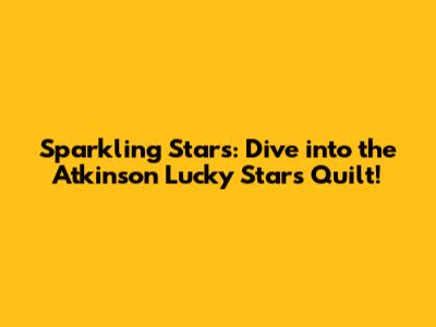 Sparkling Stars: Dive into the Atkinson Lucky Stars Quilt!