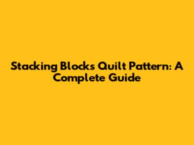 Stacking Blocks Quilt Pattern: A Complete Guide