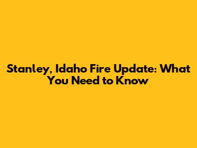 Stanley, Idaho Fire Update: What You Need to Know