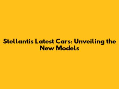 Stellantis' Latest Cars: Unveiling the New Models
