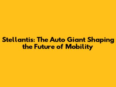Stellantis: The Auto Giant Shaping the Future of Mobility