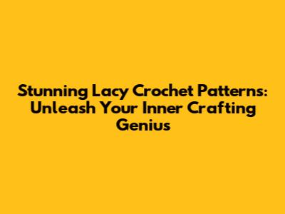 Stunning Lacy Crochet Patterns: Unleash Your Inner Crafting Genius