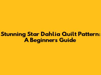 Stunning Star Dahlia Quilt Pattern: A Beginner's Guide